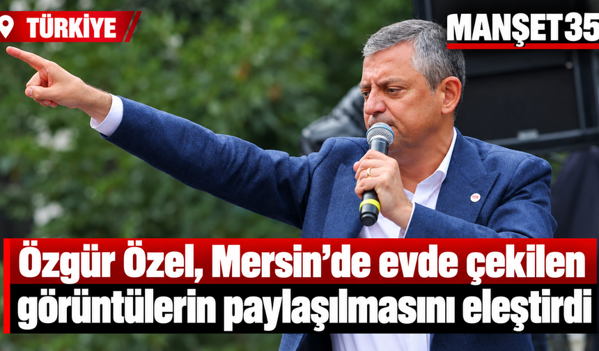 Özgür Özel, Mersin’de evde çekilen görüntülerin paylaşılmasını eleştirdi